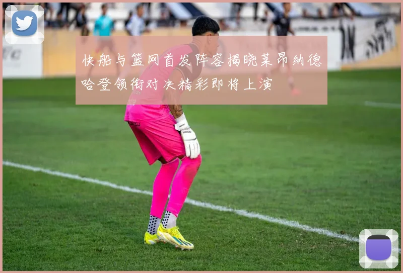 快船与篮网首发阵容揭晓莱昂纳德哈登领衔对决精彩即将上演