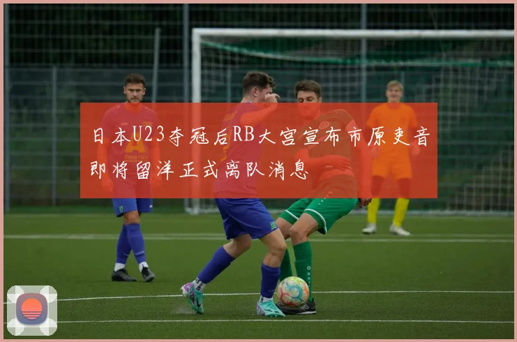 日本U23夺冠后RB大宫宣布市原吏音即将留洋正式离队消息