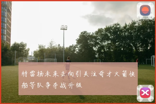特雷杨未来去向引关注奇才火箭快船等队争夺战升级