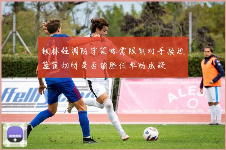 铁林强调防守策略需限制对手接近篮筐切特是否能胜任单防成疑