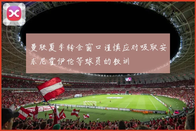 曼联夏季转会窗口谨慎应对吸取安东尼霍伊伦等球员的教训