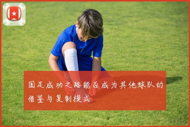 国足成功之路能否成为其他球队的借鉴与复制模式