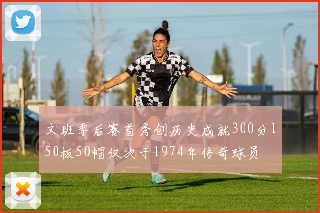 文班季后赛首秀创历史成就300分150板50帽仅次于1974年传奇球员