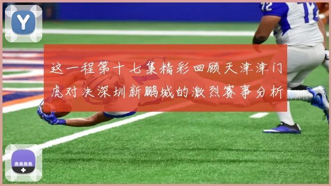 这一程第十七集精彩回顾天津津门虎对决深圳新鹏城的激烈赛事分析与亮点解读