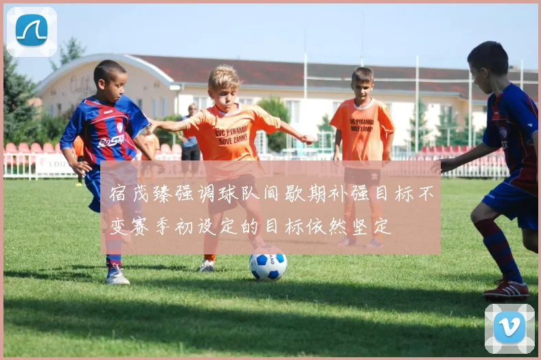 宿茂臻强调球队间歇期补强目标不变赛季初设定的目标依然坚定