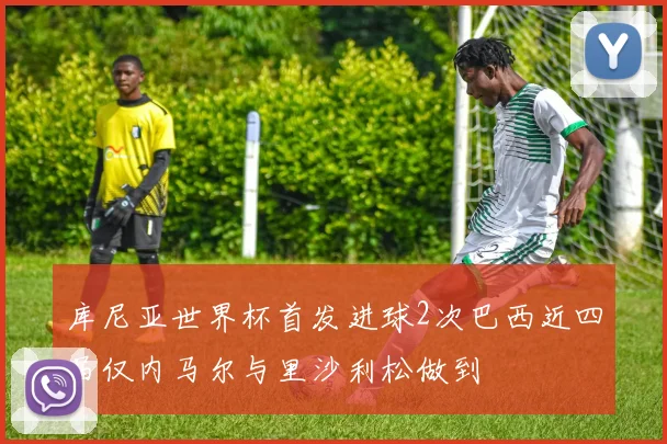 库尼亚世界杯首发进球2次巴西近四届仅内马尔与里沙利松做到