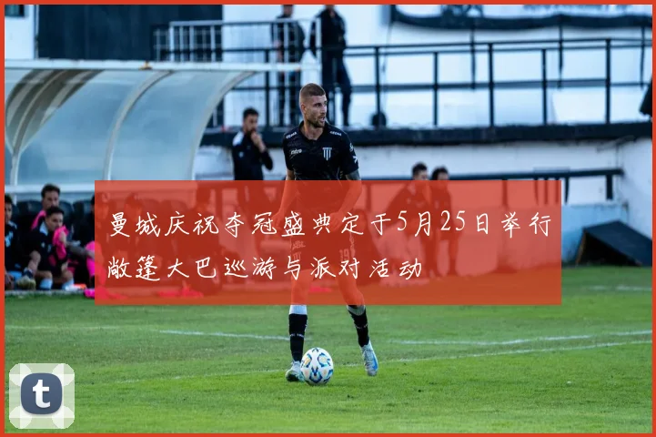 曼城庆祝夺冠盛典定于5月25日举行敞篷大巴巡游与派对活动