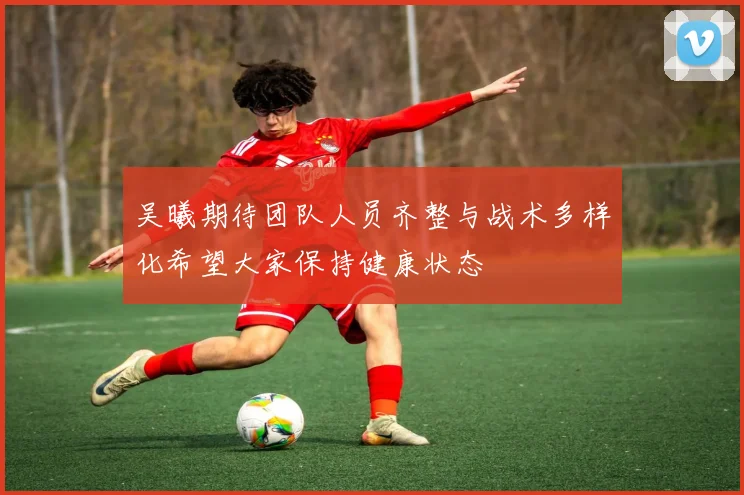 吴曦期待团队人员齐整与战术多样化希望大家保持健康状态