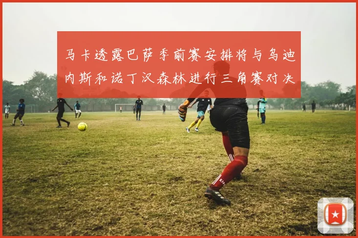 马卡透露巴萨季前赛安排将与乌迪内斯和诺丁汉森林进行三角赛对决