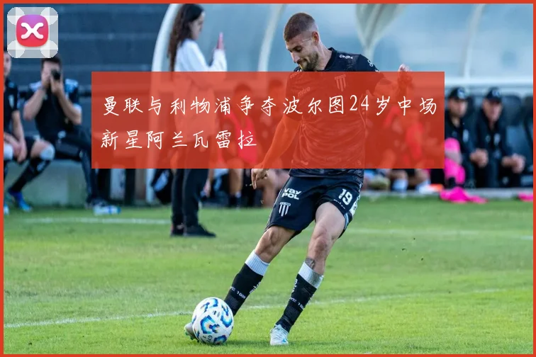 曼联与利物浦争夺波尔图24岁中场新星阿兰瓦雷拉