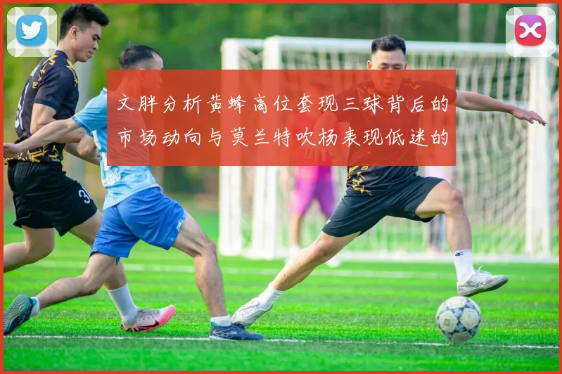 文胖分析黄蜂高位套现三球背后的市场动向与莫兰特吹杨表现低迷的影响