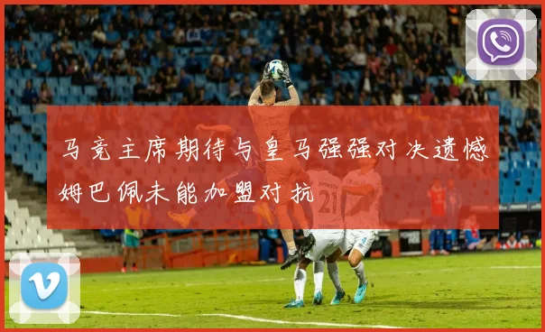 马竞主席期待与皇马强强对决遗憾姆巴佩未能加盟对抗